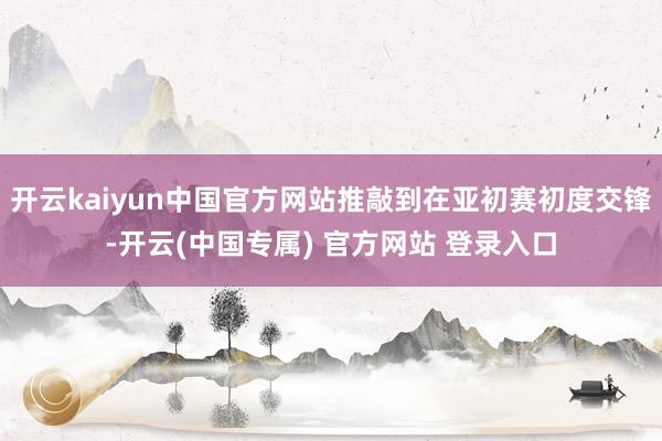 开云kaiyun中国官方网站推敲到在亚初赛初度交锋-开云(中国专属) 官方网站 登录入口