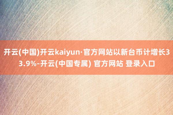 开云(中国)开云kaiyun·官方网站以新台币计增长33.9%-开云(中国专属) 官方网站 登录入口
