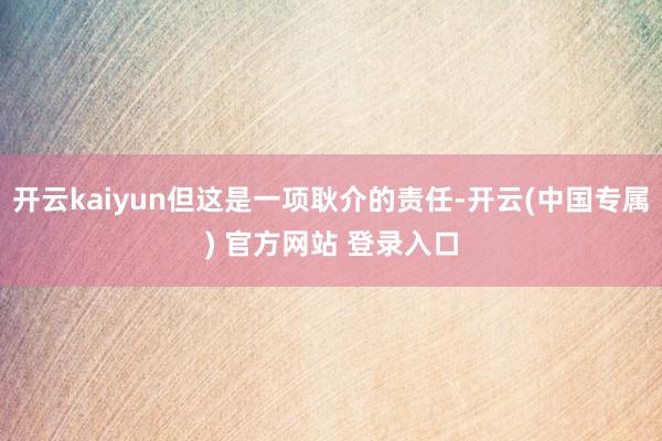 开云kaiyun但这是一项耿介的责任-开云(中国专属) 官方网站 登录入口