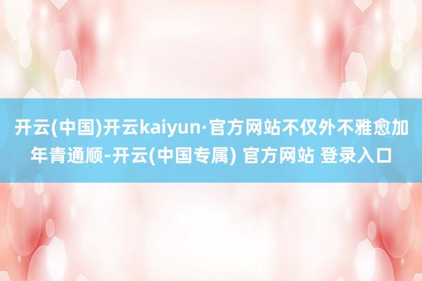 开云(中国)开云kaiyun·官方网站不仅外不雅愈加年青通顺-开云(中国专属) 官方网站 登录入口
