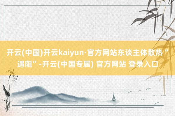 开云(中国)开云kaiyun·官方网站东谈主体散热“遇阻”-开云(中国专属) 官方网站 登录入口
