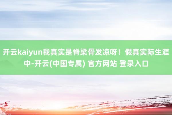 开云kaiyun我真实是脊梁骨发凉呀！假真实际生涯中-开云(中国专属) 官方网站 登录入口