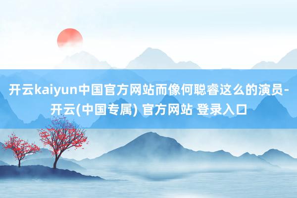 开云kaiyun中国官方网站而像何聪睿这么的演员-开云(中国专属) 官方网站 登录入口