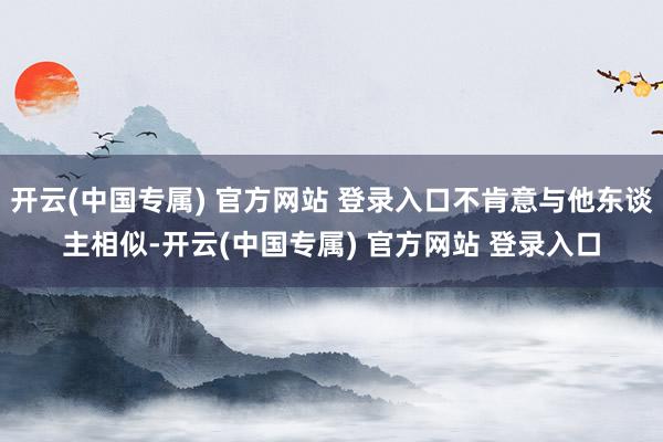 开云(中国专属) 官方网站 登录入口不肯意与他东谈主相似-开云(中国专属) 官方网站 登录入口