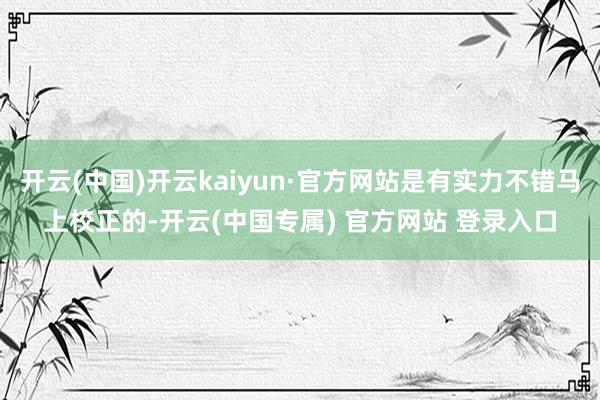 开云(中国)开云kaiyun·官方网站是有实力不错马上校正的-开云(中国专属) 官方网站 登录入口