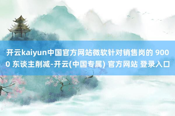开云kaiyun中国官方网站微软针对销售岗的 9000 东谈主削减-开云(中国专属) 官方网站 登录入口