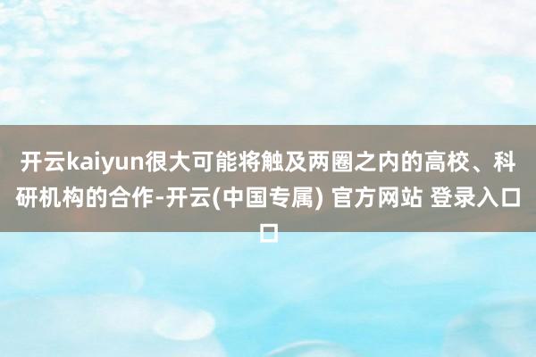 开云kaiyun很大可能将触及两圈之内的高校、科研机构的合作-开云(中国专属) 官方网站 登录入口