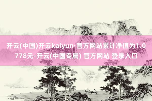 开云(中国)开云kaiyun·官方网站累计净值为1.0778元-开云(中国专属) 官方网站 登录入口