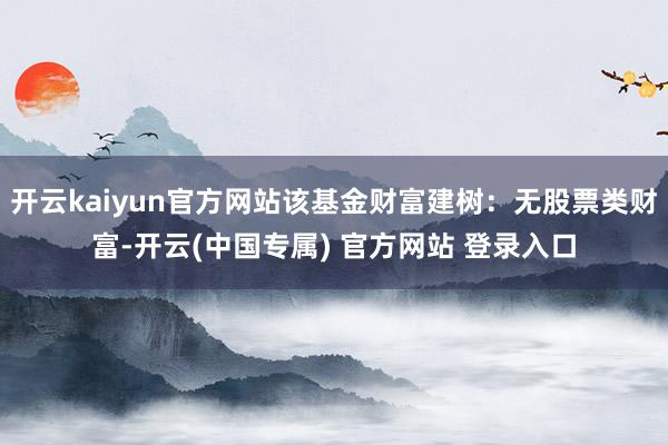 开云kaiyun官方网站该基金财富建树：无股票类财富-开云(中国专属) 官方网站 登录入口