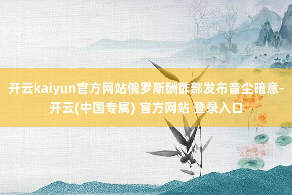 开云kaiyun官方网站俄罗斯酬酢部发布音尘暗意-开云(中国专属) 官方网站 登录入口