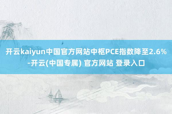 开云kaiyun中国官方网站中枢PCE指数降至2.6%-开云(中国专属) 官方网站 登录入口