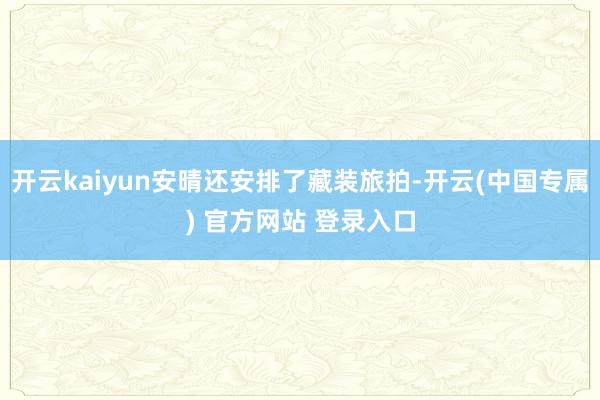 开云kaiyun安晴还安排了藏装旅拍-开云(中国专属) 官方网站 登录入口