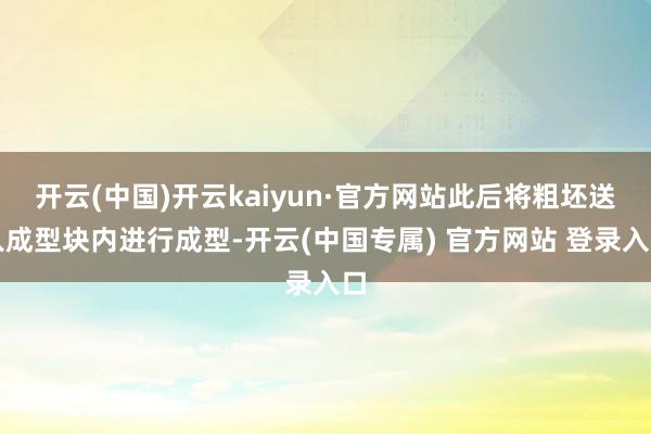 开云(中国)开云kaiyun·官方网站此后将粗坯送入成型块内进行成型-开云(中国专属) 官方网站 登录入口