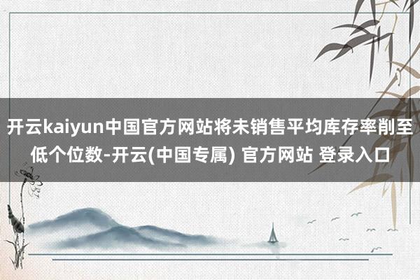 开云kaiyun中国官方网站将未销售平均库存率削至低个位数-开云(中国专属) 官方网站 登录入口
