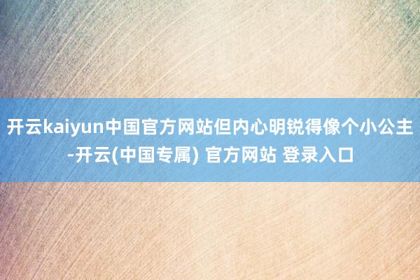 开云kaiyun中国官方网站但内心明锐得像个小公主-开云(中国专属) 官方网站 登录入口
