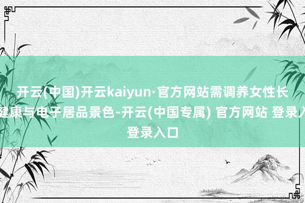 开云(中国)开云kaiyun·官方网站需调养女性长者健康与电子居品景色-开云(中国专属) 官方网站 登录入口