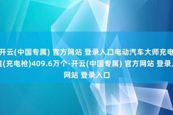 开云(中国专属) 官方网站 登录入口电动汽车大师充电标准(充电枪)409.6万个-开云(中国专属) 官方网站 登录入口