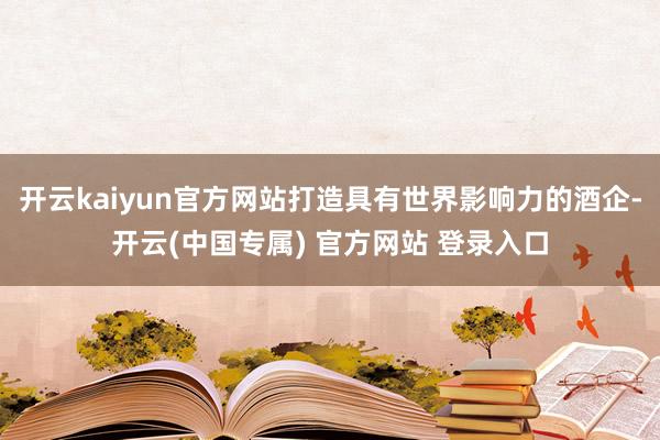 开云kaiyun官方网站打造具有世界影响力的酒企-开云(中国专属) 官方网站 登录入口