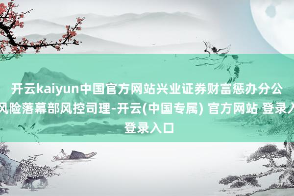 开云kaiyun中国官方网站兴业证券财富惩办分公司风险落幕部风控司理-开云(中国专属) 官方网站 登录入口