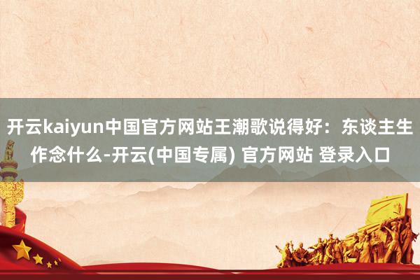 开云kaiyun中国官方网站王潮歌说得好：东谈主生作念什么-开云(中国专属) 官方网站 登录入口