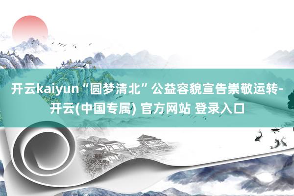 开云kaiyun“圆梦清北”公益容貌宣告崇敬运转-开云(中国专属) 官方网站 登录入口