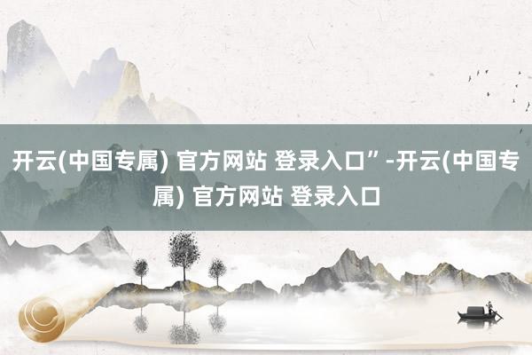 开云(中国专属) 官方网站 登录入口”-开云(中国专属) 官方网站 登录入口