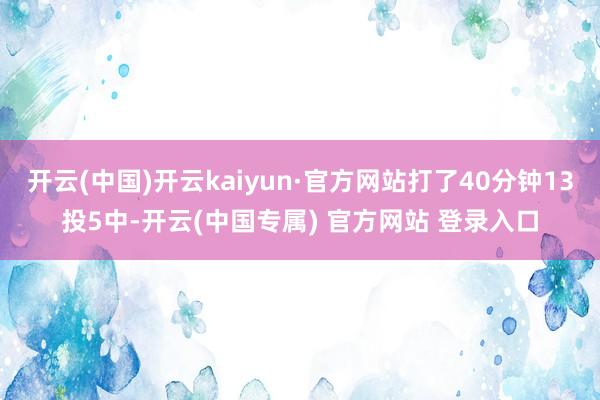 开云(中国)开云kaiyun·官方网站打了40分钟13投5中-开云(中国专属) 官方网站 登录入口