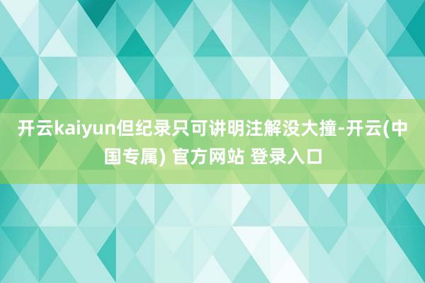 开云kaiyun但纪录只可讲明注解没大撞-开云(中国专属) 官方网站 登录入口