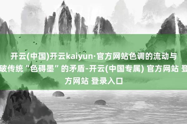 开云(中国)开云kaiyun·官方网站色调的流动与渗入突破传统“色碍墨”的矛盾-开云(中国专属) 官方网站 登录入口