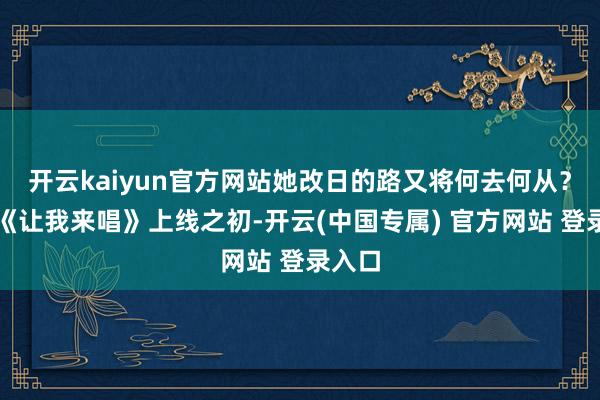 开云kaiyun官方网站她改日的路又将何去何从？节目《让我来唱》上线之初-开云(中国专属) 官方网站 登录入口