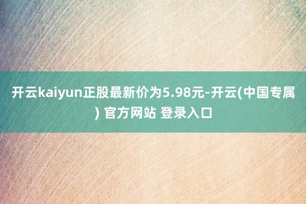 开云kaiyun正股最新价为5.98元-开云(中国专属) 官方网站 登录入口