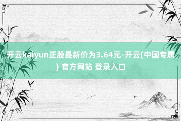 开云kaiyun正股最新价为3.64元-开云(中国专属) 官方网站 登录入口