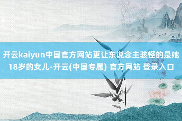 开云kaiyun中国官方网站更让东说念主骇怪的是她18岁的女儿-开云(中国专属) 官方网站 登录入口