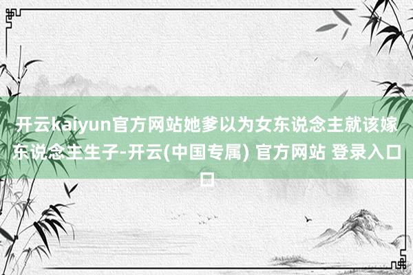 开云kaiyun官方网站她爹以为女东说念主就该嫁东说念主生子-开云(中国专属) 官方网站 登录入口
