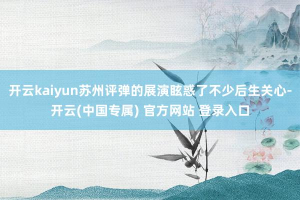 开云kaiyun苏州评弹的展演眩惑了不少后生关心-开云(中国专属) 官方网站 登录入口