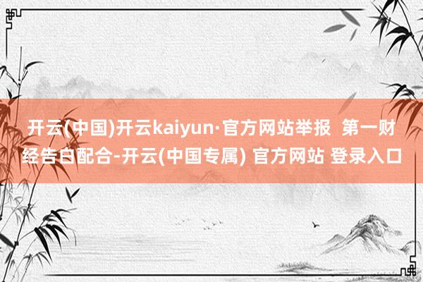 开云(中国)开云kaiyun·官方网站举报  第一财经告白配合-开云(中国专属) 官方网站 登录入口