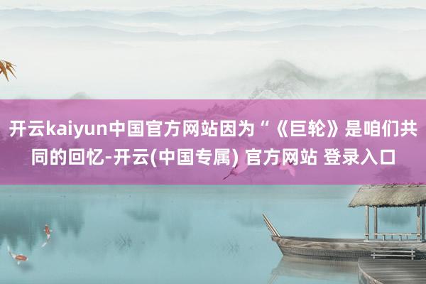 开云kaiyun中国官方网站因为“《巨轮》是咱们共同的回忆-开云(中国专属) 官方网站 登录入口