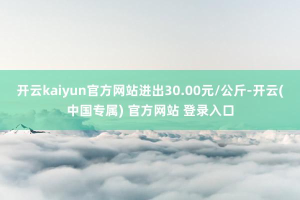 开云kaiyun官方网站进出30.00元/公斤-开云(中国专属) 官方网站 登录入口