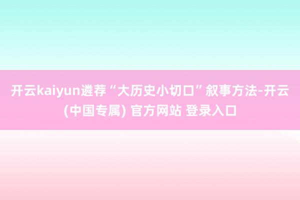 开云kaiyun遴荐“大历史小切口”叙事方法-开云(中国专属) 官方网站 登录入口