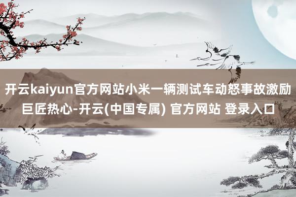 开云kaiyun官方网站小米一辆测试车动怒事故激励巨匠热心-开云(中国专属) 官方网站 登录入口