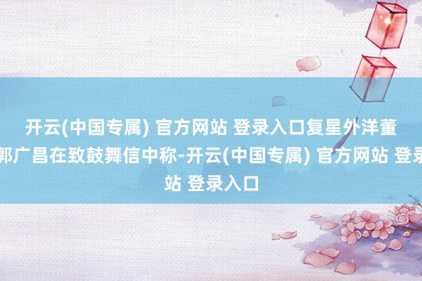 开云(中国专属) 官方网站 登录入口　　复星外洋董事长郭广昌在致鼓舞信中称-开云(中国专属) 官方网站 登录入口