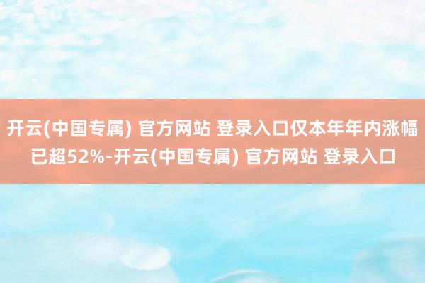 开云(中国专属) 官方网站 登录入口仅本年年内涨幅已超52%-开云(中国专属) 官方网站 登录入口