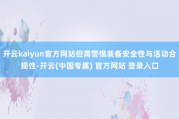 开云kaiyun官方网站但需警惕装备安全性与活动合规性-开云(中国专属) 官方网站 登录入口