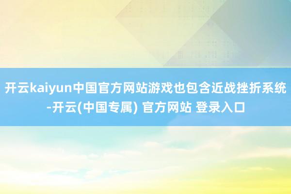 开云kaiyun中国官方网站游戏也包含近战挫折系统-开云(中国专属) 官方网站 登录入口