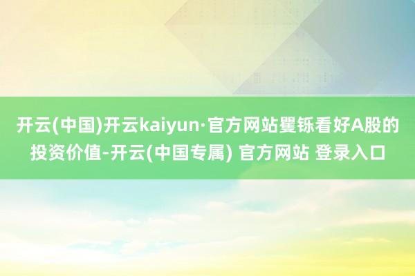开云(中国)开云kaiyun·官方网站矍铄看好A股的投资价值-开云(中国专属) 官方网站 登录入口