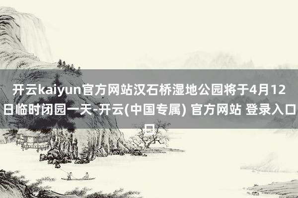 开云kaiyun官方网站汉石桥湿地公园将于4月12日临时闭园一天-开云(中国专属) 官方网站 登录入口