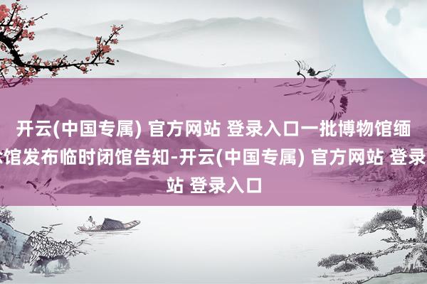 开云(中国专属) 官方网站 登录入口一批博物馆缅念念馆发布临时闭馆告知-开云(中国专属) 官方网站 登录入口