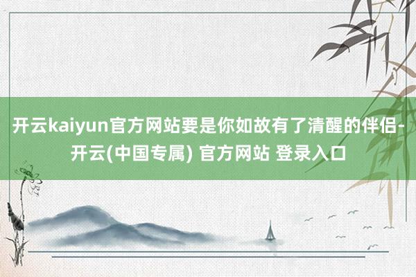 开云kaiyun官方网站要是你如故有了清醒的伴侣-开云(中国专属) 官方网站 登录入口
