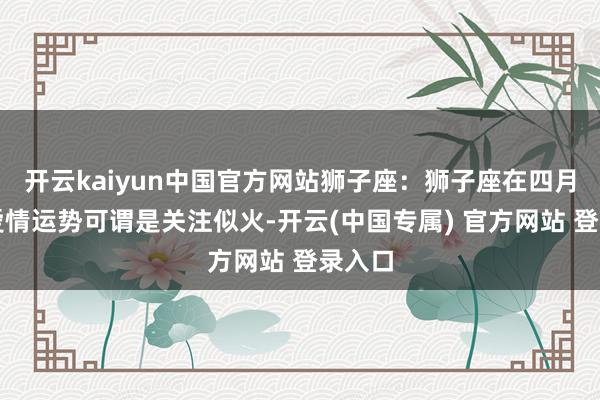 开云kaiyun中国官方网站狮子座：狮子座在四月底的爱情运势可谓是关注似火-开云(中国专属) 官方网站 登录入口