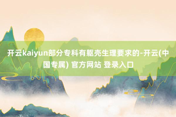 开云kaiyun部分专科有躯壳生理要求的-开云(中国专属) 官方网站 登录入口